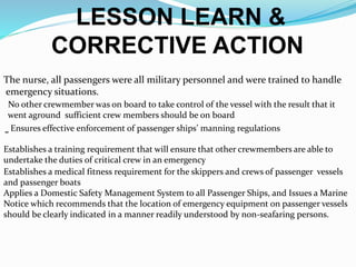 LESSON LEARN &
CORRECTIVE ACTION
-
The nurse, all passengers were all military personnel and were trained to handle
emergency situations.
No other crewmember was on board to take control of the vessel with the result that it
went aground sufficient crew members should be on board
Ensures effective enforcement of passenger ships’ manning regulations
Establishes a training requirement that will ensure that other crewmembers are able to
undertake the duties of critical crew in an emergency
Establishes a medical fitness requirement for the skippers and crews of passenger vessels
and passenger boats
Applies a Domestic Safety Management System to all Passenger Ships, and Issues a Marine
Notice which recommends that the location of emergency equipment on passenger vessels
should be clearly indicated in a manner readily understood by non-seafaring persons.
 