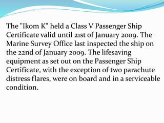 The "Ikom K" held a Class V Passenger Ship
Certificate valid until 21st of January 2009. The
Marine Survey Office last inspected the ship on
the 22nd of January 2009. The lifesaving
equipment as set out on the Passenger Ship
Certificate, with the exception of two parachute
distress flares, were on board and in a serviceable
condition.
 
