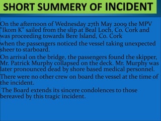 On the afternoon of Wednesday 27th May 2009 the MPV
"Ikom K" sailed from the slip at Beal Loch, Co. Cork and
was proceeding towards Bere Island, Co. Cork
when the passengers noticed the vessel taking unexpected
sheer to starboard.
On arrival on the bridge, the passengers found the skipper,
Mr. Patrick Murphy collapsed on the deck. Mr. Murphy was
later pronounced dead by shore based medical personnel.
There were no other crew on board the vessel at the time of
the incident.
The Board extends its sincere condolences to those
bereaved by this tragic incident.
 