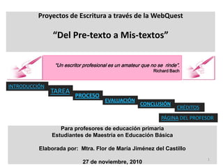 Proyectos de Escritura a través de la WebQuest

               “Del Pre-texto a Mis-textos”

                “Un escritor profesional es un amateur que no se rinde”.
                                                            Richard Bach


INTRODUCCIÓN
               TAREA
                         PROCESO
                                      EVALUACIÓN
                                                      CONCLUSIÓN
                                                                      CRÉDITOS
                                                               PÁGINA DEL PROFESOR
                  Para profesores de educación primaria
               Estudiantes de Maestría en Educación Básica

          Elaborada por: Mtra. Flor de María Jiménez del Castillo
                                                                                 1
                            27 de noviembre, 2010
 