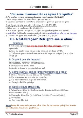 ESTUDO BIBLICO 
"Guia-me mansamente as águas tranquilas" 
A. As ovelhas seguem porque conhecem a voz do pastor. (Jo 10.4,27) 
1. Deus dirige através da Sua Palavra. (Jo 5.39; 15.5,7). 
2. Devemos conhecer a Sua Palavra se queremos permitir que Ele nos guia. 
B. A água ainda fala de refresco. (Lc 16.19-31). 
1. Não é um rio caudaloso. (Ez 47.9,10-12). 
2. Não é uma piscina estagnada. (A água estagnada rapidamente torna)- 
se eutrófica, facilitando o crescimento de vários protozoários e larvas de insetos. 
3. “Todavia as águas são profundas” (Ez 47.1-4; Jo 7.37-38). 
III. Restauração:"Refrigera-me a alma" 
Refrigera. 
1. Hebraico significa renovar ou trazer de volta a um lugar, uma vez 
apreciado. 
2. Essa é a doutrina da restauração ensinada em toda a Bíblia 
3. Todos nós precisamos de restauração ao longo do tempo. (Lm 5.21; Is 
40.28-31) 
B. O que é que ele restaura? 
(Recuperar, renovar, reconquista). 
1. Ele restaura a minha alma. 
2. A minha alma é o meu verdadeiro eu! 
C. Como ovelhas, somos também propensos a vagar. 
1. Ele nos restaura a nossa posição no rebanho. 
2. Ele nos restaura a proteção do rebanho. 
3. Ele nos restaura ao lugar de comunhão. 
4. Exemplo do filho pródigo. 
D. Deus restaura através de: 
1. Advertência. (1Cor 10.11) Admoestação, Exortação (Gn 4.1-8)Caim, 
Precisamente o ver, 7. 
2. Exortação. Concelho (Lc 3.18;Atos 13.15;20.2;1Tm 4.13;Hb 12.5) 
3. Problemas. 
4. Correção. (Hb 12.5; 
Nota: Pedro foi restaurado por um olhar. Davi foi restaurado pelo juízo. Abraão 
foi restaurado através dos problemas. 
Pr. Oseias Cardoso Página 2 
 