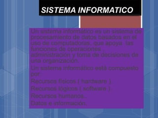 SISTEMA INFORMATICO
Un sistema informático es un sistema de
procesamiento de datos basados en el
uso de computadoras, que apoya las
funciones de operaciones ,
administración y toma de decisiones de
una organización.
Un sistema informático está compuesto
por:
Recursos físicos ( hardware ).
Recursos lógicos ( software ).
Recursos humanos..
Datos e información.
 