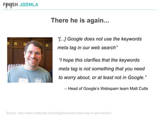 There he is again... “ [...] Google does not use the keywords meta tag in our web search” --  Head of Google’s Webspam team Matt Cutts Source: http://www.mattcutts.com/blog/keywords-meta-tag-in-web-search/ “ I hope this clarifies that the keywords meta tag is not something that you need to worry about, or at least not in Google.” 