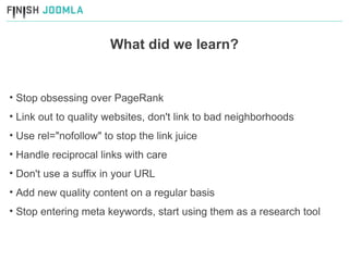 What did we learn? Stop obsessing over PageRank Link out to quality websites, don't link to bad neighborhoods  Use rel="nofollow" to stop the link juice  Handle reciprocal links with care Don't use a suffix in your URL Add new quality content on a regular basis Stop entering meta keywords, start using them as a research tool 