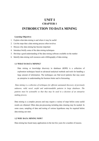 UNIT I
CHAPTER 1
INTRODUCTION TO DATA MINING
Learning Objectives
1. Explain what data mining is and where it may be useful
2. List the steps that a data mining process often involves
3. Discuss why data mining has become important
4. Introduce briefly some of the data mining techniques
5. Develop a good understanding of the data mining software available on the market
6. Identify data mining web resources and a bibliography of data mining
1.1 WHAT IS DATA MINING?
Data mining or knowledge discovery in databases (KDD) is a collection of
exploration techniques based on advanced analytical methods and tools for handling a
large amount of information. The techniques can find novel patterns that may assist
an enterprise in understanding the business better and in forecasting.
Data mining is a collection of techniques for efficient automated discovery of previously
unknown, valid, novel, useful and understandable patterns in large databases. The
patterns must be actionable so that they may be used in a decision of an enterprise
making process.
Data mining is a complex process and may require a variety of steps before some useful
results are obtained. Often data pre-processing including data cleaning may be needed. In
some cases, sampling of data and testing of various hypotheses may be required before
data mining can start.
1.2 WHY DATA MINING NOW?
Data mining has found many applications in the last few years for a number of reasons.
 