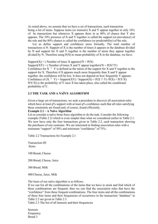As noted above, we assume that we have a set of transactions, each transaction
being a list of items. Suppose items (or itemsets) X and Y appear together in only 10%
of he transactions but whenever X appears there in as 80% of chance that Y also
appears. The 10% presence of X and Y together is called the support (or prevalence) of
the rule and the 80% chance is called the confidence (or predictability) of the rule.
Let us define support and confidence more formally. The total number of
transactions is N. Support of X is the number of times it appears in the database divided
by N and support for X and Y together is the number of items they appear together
divided by N. Therefore using P(X) to mean probability of X in the database, we have:
Support(X) = ( Number of times X appears)/N = P(X)
Support(XY) = ( Number of times X and Y appear together)/N = P(X∩Y)
Confidence for X Y is defined as the ration of the support for X and Y together to the
support for X. Therefore if X appears much more frequently than X and Y appear
together, the confidence will be low. It does not depend on how frequently Y appears.
Confidence of (X Y) = Support(XY) / Support(X) = P(X ∩ Y) /P(X) = P(Y/X)
P(Y/X) is the probability of Y once X has taken place, also called the conditional
probability of Y.
2.3 THE TASK AND A NAÏVE ALGORITHM
Given a large set of transactions, we seek a procedure to discover all association rules
which have at least p% support with at least q% confidence such that all rules satisfying
these constraints are found and, of course, found efficiently.
Example 2.1 – A Naïve Algorithm
Let us consider n naïve brute force algorithm to do the task. Consider the following
example (Table 2.2) which is even simpler than what we considered earlier in Table 2.1.
We now have only the four transactions given in Table 2.2, each transaction showing
the purchases of one customer. We are interested in finding association rules with a
minimum “support” of 50% and minimum “confidence” of 75%.
Table 2.2 Transactions for Example 2.1
Transaction ID
Items
100 Bread, Cheese
200 Bread, Cheese, Juice
300 Bread, Milk
400 Cheese, Juice, Milk
The basis of our naïve algorithm is as follows.
If we can list all the combinations of the items that we have in stock and find which of
these combinations are frequent, then we can find the association rules that have the
“confidence” from these frequent combinations. The four items and all the combinations
of these four items and their frequencies of occurrence in the transaction “database” in
Table 2.2 are given in Table 2.3.
Table 2.3 The list of all itemsets and their frequencies
Itemsets
Frequency
Bread 3
 