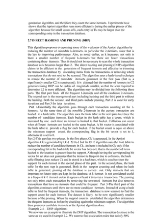 generation algorithm, and therefore they count the same itemsets. Experiments have
shown that the Apriori algorithm runs more efficiently during the earlier phases of the
algorithm because for small values of k, each entry in Tk may be larger than the
corresponding entry in the transaction database.
2.7 DIRECT HASHING AND PRUNING (DHP)
This algorithm proposes overcoming some of the weakness of the Apriori algorithm by
reducing the number of candidate k-itemsets, in particular the 2-itemsets, since that is
the key to improving performance. Also, as noted earlier, as k increases, not only is
there a smaller number of frequent k-itemsets but there are fewer transactions
containing these itemsets. Thus it should not be necessary to scan the whole transaction
database as k becomes larger than 2. The direct hashing and pruning (DHP) algorithm
claims to be efficient in the generation of frequent itemsets and effective in trimming
the transaction database by discarding items from the transactions or removing whole
transactions that do not need to be scanned. The algorithm uses a hash-based technique
to reduce the number of candidate itemsets generated in the first pass (that is, a
significantly smaller C2 is constructed). It is claimed that the number of itemsets in C2
generated using DHP can be orders of magnitude smaller, so that the scan required to
determine L2 is more efficient. The algorithm may be divided into the following three
parts. The first part finds all the frequent 1-itemsets and all the candidate 2-itemsets.
The second part is the moregeneral part including hashing and the third part is without
the hashing. Both the second and third parts include pruning, Part 2 is used for early
iterations and Part 3 for later iterations.
Part 1-Essentially the algorithm goes through each transaction counting all the 1-
itemsets. At the same time all the possible 2-itemsets in the current transaction are
hashed to a hash table. The algorithm uses the hash table in the next pass to reduce the
number of candidate itemsets. Each bucket in the hash table has a count, which is
increased by one each time an itemset is hashed to that bucket. Collisions can occur
when different itemsets are hashed to the same bucket. A bit vector is associated with
the hash table to provide a flag for each bucket. If the bucket count is equal or above
the minimum support count, the corresponding flag in the bit vector is set to 1,
otherwise it is set to 0.
Part 2-This part has two phases. In the first phase, Ck is generated. In the Apriori
algorithm Ck is generated by Lk-1 X Lk-1 but the DHP algorithm uses the hash table to
reduce the number of candidate itemsets in Ck. An item is included in Ck only if the
corresponding bit in the hash table bit vector has been set, that is the number of items
hashed to the location is greater than the support. Although having the corresponding bit
vector bit set does not guarantee that the itemset is frequent due to collisions, the hash
table filtering does reduce Ck and is stored in a hash tree, which is used to count the
support for each itemset in the second phase of this part. In the second phase, the hash
table for the next step is generated. Both in the support counting and when the hash
table is generated, pruning of the database is carried out. Only itemsets that are
important to future steps are kept in the database. A k-itemset is not considered useful
in a frequent k+1 itemset unless it appears at least k times in a transaction. The pruning
not only trims each transaction by removing the unwanted itemsets but also removes
transactions that have no itemsets that could be frequent. Part 3-The third part of the
algorithm continues until there are no more candidate itemsets. Instead of using a hash
table to find the frequent itemsets, the transaction database is now scanned to find the
support count for each itemset. The dataset is likely to be now significantly smaller
because of the pruning. When the support count is established the algorithm determines
the frequent itemsets as before by checking againstthe minimum support. The algorithm
then generates candidate itemsets as the Apriori algorithm does.
Example 2.4 -- DHP Algorithm
We now use an example to illustrate the DHP algorithm. The transaction database is the
same as we used in Example 2.2. We want to find association rules that satisfy 50%
 