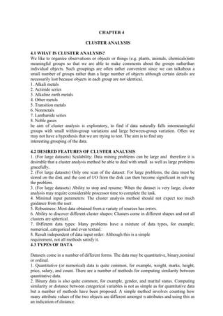 CHAPTER 4
CLUSTER ANALYSIS
4.1 WHAT IS CLUSTER ANALYSIS?
We like to organize observations or objects or things (e.g. plants, animals, chemicals)into
meaningful groups so that we are able to make comments about the groups ratherthan
individual objects. Such groupings are often rather convenient since we can talkabout a
small number of groups rather than a large number of objects although certain details are
necessarily lost because objects in each group are not identical.
1. Alkali metals
2. Actinide series
3. Alkaline earth metals
4. Other metals
5. Transition metals
6. Nonmetals
7. Lanthanide series
8. Noble gases
he aim of cluster analysis is exploratory, to find if data naturally falls intomeaningful
groups with small within-group variations and large between-group variation. Often we
may not have a hypothesis that we are trying to test. The aim is to find any
interesting grouping of the data.
4.2 DESIRED FEATURES OF CLUSTER ANALYSIS
1. (For large datasets) Scalability: Data mining problems can be large and therefore it is
desirable that a cluster analysis method be able to deal with small as well as large problems
gracefully.
2. (For large datasets) Only one scan of the dataset: For large problems, the data must be
stored on the disk and the cost of I/O from the disk can then become significant in solving
the problem.
3. (For large datasets) Ability to stop and resume: When the dataset is very large, cluster
analysis may require considerable processor time to complete the task.
4. Minimal input parameters: The cluster analysis method should not expect too much
guidance from the user.
5. Robustness: Most data obtained from a variety of sources has errors.
6. Ability to discover different cluster shapes: Clusters come in different shapes and not all
clusters are spherical.
7. Different data types: Many problems have a mixture of data types, for example,
numerical, categorical and even textual.
8. Result independent of data input order: Although this is a simple
requirement, not all methods satisfy it.
4.3 TYPES OF DATA
Datasets come in a number of different forms. The data may be quantitative, binary,nominal
or ordinal.
1. Quantitative (or numerical) data is quite common, for example, weight, marks, height,
price, salary, and count. There are a number of methods for computing similarity between
quantitative data.
2. Binary data is also quite common, for example, gender, and marital status. Computing
similarity or distance between categorical variables is not as simple as for quantitative data
but a number of methods have been proposed. A simple method involves counting how
many attribute values of the two objects are different amongst n attributes and using this as
an indication of distance.
 