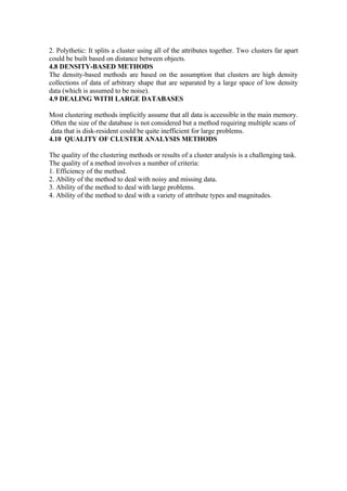 2. Polythetic: It splits a cluster using all of the attributes together. Two clusters far apart
could be built based on distance between objects.
4.8 DENSITY-BASED METHODS
The density-based methods are based on the assumption that clusters are high density
collections of data of arbitrary shape that are separated by a large space of low density
data (which is assumed to be noise).
4.9 DEALING WITH LARGE DATABASES
Most clustering methods implicitly assume that all data is accessible in the main memory.
Often the size of the database is not considered but a method requiring multiple scans of
data that is disk-resident could be quite inefficient for large problems.
4.10 QUALITY OF CLUSTER ANALYSIS METHODS
The quality of the clustering methods or results of a cluster analysis is a challenging task.
The quality of a method involves a number of criteria:
1. Efficiency of the method.
2. Ability of the method to deal with noisy and missing data.
3. Ability of the method to deal with large problems.
4. Ability of the method to deal with a variety of attribute types and magnitudes.
 