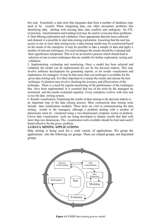this step. Essentially, a data store that integrates data from a number of databases may
need to be created. When integrating data, one often encounters problems like
identifying data, dealing with missing data, data conflicts and ambiguity. An ETL
(extraction, transformation and loading) tool may be used to overcome these problems.
4. Data Mining exploration and validation: Once appropriate data has been collected
and cleaned, it is possible to start data mining exploration. Assuming that the user has
access to one or more data mining tools, a data mining model may be constructed based
on the needs of the enterprise. It may be possible to take a sample of data and apply a
number of relevant techniques. For each technique the results should be evaluated and
their significance interpreted. This is to be an iterative process which should lead to
selection of one or more techniques that are suitable for further exploration, testing and
validation.
5. Implementing, evaluating and monitoring: Once a model has been selected and
validated, the model can be implemented for use by the decision makers. This may
involve software development for generating reports, or for results visualization and
explanation, for managers. It may be that more than one technique is available for the
given data mining task. It is then important to evaluate the results and choose the best
technique. Evaluation may involve checking the accuracy and effectiveness of the
technique. There is a need for regular monitoring of the performance of the techniques
that have been implemented. It is essential that use of the tools by the managers be
monitored and the results evaluated regularly. Every enterprise evolves with time and
so too the data mining system.
6. Results visualization: Explaining the results of data mining to the decision makers is
an important step of the data mining process. Most commercial data mining tools
include data visualization modules. These tools are vital in communicating the data
mining results to the managers; although a problem dealing with a number of
dimensions must be visualized using a two-dimensional computer screen or printout.
Clever data visualization tools are being developed to display results that deal with
more than two dimensions. The visualization tools available should be tried and used if
found effective for the given problem.
1.4 DATA MINING APPLICATIONS
Data mining is being used for a wide variety of applications. We group the
applications into the following six groups. These are related groups, not disjointed
groups.
 