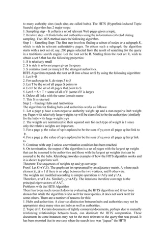 to many authority sites (such sites are called hubs). The HITS (Hyperlink-Induced Topic
Search) algorithm has 2 major steps:
1. Sampling step – It collects a set of relevant Web pages given a topic.
2. Iterative step – It finds hubs and authorities using the information collected during
sampling. The HITS method uses the following algorithm.
Step 1 – Sampling Step: The first step involves finding a subset of nodes or a subgraph S,
which is rich in relevant authoritative pages. To obtain such a subgraph, the algorithm
starts with a root set of, say, 200 pages selected from the result of searching for the query
in a traditional search engine. Let the root set be R. Starting from the root set R, wish to
obtain a set S that has the following properties:
1. S is relatively small
2. S is rich in relevant pages given the query
3. S contains most (or many) of the strongest authorities.
HITS Algorithm expands the root set R into a base set S by using the following algorithm:
1. Let S=R
2. For each page in S, do steps 3 to 5
3. Let T be the set of all pages S points to
4. Let F be the set of all pages that point to S
5. Let S = S + T + some of all of F (some if F is large)
6. Delete all links with the same domain name
7. This S is returned
Step 2 – Finding Hubs and Authorities
The algorithm for finding hubs and authorities works as follows:
1. Let a page p have a non-negative authority weight xp and a non-negative hub weight
yp, Pages with relatively large weights xp will be classified to be the authorities (similarly
for the hubs with large weights yp)
2. The weights are normalized so their squared sum for each type of weight is 1 since
only the relative weights are important.
3. For a page p, the value of xp is updated to be the sum of yq over all pages q that link to
p.
4. For a page p, the value of yp is updated to be the sum of xq over all pages q that p link
to.
5. Continue with step 2 unless a termination condition has been reached.
6. On termination, the output of the algorithm is a set of pages with the largest xp weighs
that can be assumed to be authorities and those with the largest yp weights that can be
assured to be the hubs. Kleinberg provides example of how the HITS algorithm works and
it is shown to perform well.
Theorem: The sequences of weights xp and yp converge.
Proof: Let G=(V,E). The graph can be represented by an adjacency matrix A where each
element (i, j) is 1 if there is an edge between the two vertices, and 0 otherwise.
The weights are modified according to simple operations x=ATy and y=Ax.
Therefore, x=AT Ax. Similarly, y=AATy. The iterations therefore converge to the
principal eigenvectors of AAT.
Problems with the HITS Algorithm
There has been much research done in evaluating the HITS algorithm and it has been
shown that while the algorithm works well for most queries, it does not work well for
some others. There are a number of reasons for this:
1. Hubs and authorities: A clear-cut distinction between hubs and authorities may not be
appropriate since many sites are hubs as well as authorities.
2. Topic drift: Certain documents of tightly connected documents, perhaps due to mutually
reinforcing relationships between hosts, can dominate the HITS computation. These
documents in some instances may not be the most relevant to the query that was posed. It
has been reported that in one case when the search item was “jaguar” the HITS
 