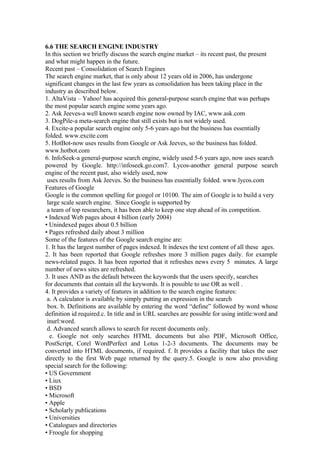 6.6 THE SEARCH ENGINE INDUSTRY
In this section we briefly discuss the search engine market – its recent past, the present
and what might happen in the future.
Recent past – Consolidation of Search Engines
The search engine market, that is only about 12 years old in 2006, has undergone
significant changes in the last few years as consolidation has been taking place in the
industry as described below.
1. AltaVista – Yahoo! has acquired this general-purpose search engine that was perhaps
the most popular search engine some years ago.
2. Ask Jeeves-a well known search engine now owned by IAC, www.ask.com
3. DogPile-a meta-search engine that still exists but is not widely used.
4. Excite-a popular search engine only 5-6 years ago but the business has essentially
folded. www.excite.com
5. HotBot-now uses results from Google or Ask Jeeves, so the business has folded.
www.hotbot.com
6. InfoSeek-a general-purpose search engine, widely used 5-6 years ago, now uses search
powered by Google. http://infoseek.go.com7. Lycos-another general purpose search
engine of the recent past, also widely used, now
uses results from Ask Jeeves. So the business has essentially folded. www.lycos.com
Features of Google
Google is the common spelling for googol or 10100. The aim of Google is to build a very
large scale search engine. Since Google is supported by
a team of top researchers, it has been able to keep one step ahead of its competition.
• Indexed Web pages about 4 billion (early 2004)
• Unindexed pages about 0.5 billion
• Pages refreshed daily about 3 million
Some of the features of the Google search engine are:
1. It has the largest number of pages indexed. It indexes the text content of all these ages.
2. It has been reported that Google refreshes more 3 million pages daily. for example
news-related pages. It has been reported that it refreshes news every 5 minutes. A large
number of news sites are refreshed.
3. It uses AND as the default between the keywords that the users specify, searches
for documents that contain all the keywords. It is possible to use OR as well .
4. It provides a variety of features in addition to the search engine features:
a. A calculator is available by simply putting an expression in the search
box. b. Definitions are available by entering the word “define” followed by word whose
definition id required.c. In title and in URL searches are possible for using intitle:word and
inurl:word.
d. Advanced search allows to search for recent documents only.
e. Google not only searches HTML documents but also PDF, Microsoft Office,
PostScript, Corel WordPerfect and Lotus 1-2-3 documents. The documents may be
converted into HTML documents, if required. f. It provides a facility that takes the user
directly to the first Web page returned by the query.5. Google is now also providing
special search for the following:
• US Government
• Liux
• BSD
• Microsoft
• Apple
• Scholarly publications
• Universities
• Catalogues and directories
• Froogle for shopping
 