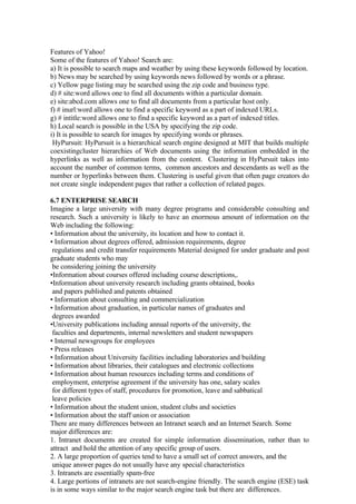 Features of Yahoo!
Some of the features of Yahoo! Search are:
a) It is possible to search maps and weather by using these keywords followed by location.
b) News may be searched by using keywords news followed by words or a phrase.
c) Yellow page listing may be searched using the zip code and business type.
d) # site:word allows one to find all documents within a particular domain.
e) site:abcd.com allows one to find all documents from a particular host only.
f) # inurl:word allows one to find a specific keyword as a part of indexed URLs.
g) # intitle:word allows one to find a specific keyword as a part of indexed titles.
h) Local search is possible in the USA by specifying the zip code.
i) It is possible to search for images by specifying words or phrases.
HyPursuit: HyPursuit is a hierarchical search engine designed at MIT that builds multiple
coexistingcluster hierarchies of Web documents using the information embedded in the
hyperlinks as well as information from the content. Clustering in HyPursuit takes into
account the number of common terms, common ancestors and descendants as well as the
number or hyperlinks between them. Clustering is useful given that often page creators do
not create single independent pages that rather a collection of related pages.
6.7 ENTERPRISE SEARCH
Imagine a large university with many degree programs and considerable consulting and
research. Such a university is likely to have an enormous amount of information on the
Web including the following:
• Information about the university, its location and how to contact it.
• Information about degrees offered, admission requirements, degree
regulations and credit transfer requirements Material designed for under graduate and post
graduate students who may
be considering joining the university
•Information about courses offered including course descriptions,.
•Information about university research including grants obtained, books
and papers published and patents obtained
• Information about consulting and commercialization
• Information about graduation, in particular names of graduates and
degrees awarded
•University publications including annual reports of the university, the
faculties and departments, internal newsletters and student newspapers
• Internal newsgroups for employees
• Press releases
• Information about University facilities including laboratories and building
• Information about libraries, their catalogues and electronic collections
• Information about human resources including terms and conditions of
employment, enterprise agreement if the university has one, salary scales
for different types of staff, procedures for promotion, leave and sabbatical
leave policies
• Information about the student union, student clubs and societies
• Information about the staff union or association
There are many differences between an Intranet search and an Internet Search. Some
major differences are:
1. Intranet documents are created for simple information dissemination, rather than to
attract and hold the attention of any specific group of users.
2. A large proportion of queries tend to have a small set of correct answers, and the
unique answer pages do not usually have any special characteristics
3. Intranets are essentially spam-free
4. Large portions of intranets are not search-engine friendly. The search engine (ESE) task
is in some ways similar to the major search engine task but there are differences.
 