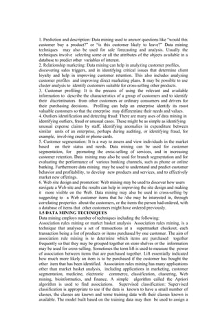 1. Prediction and description: Data mining used to answer questions like “would this
customer buy a product?” or “is this customer likely to leave?” Data mining
techniques may also be used for sale forecasting and analysis. Usually the
techniques involve selecting some or all the attributes of the objects available in a
database to predict other variables of interest.
2. Relationship marketing: Data mining can help in analyzing customer profiles,
discovering sales triggers, and in identifying critical issues that determine client
loyalty and help in improving customer retention. This also includes analyzing
customer profiles and improving direct marketing plans. It may be possible to use
cluster analysis to identify customers suitable for cross-selling other products.
3. Customer profiling: It is the process of using the relevant and available
information to describe the characteristics of a group of customers and to identify
their discriminators from other customers or ordinary consumers and drivers for
their purchasing decisions. Profiling can help an enterprise identify its most
valuable customers so that the enterprise may differentiate their needs and values.
4. Outliers identification and detecting fraud: There are many uses of data mining in
identifying outliers, fraud or unusual cases. These might be as simple as identifying
unusual expense claims by staff, identifying anomalies in expenditure between
similar units of an enterprise, perhaps during auditing, or identifying fraud, for
example, involving credit or phone cards.
5. Customer segmentation: It is a way to assess and view individuals in the market
based on their status and needs. Data mining can be used for customer
segmentation, for promoting the cross-selling of services, and in increasing
customer retention. Data mining may also be used for branch segmentation and for
evaluating the performance of various banking channels, such as phone or online
banking. Furthermore data mining may be used to understand and predict customer
behavior and profitability, to develop new products and services, and to effectively
market new offerings.
6. Web site design and promotion: Web mining may be used to discover how users
navigate a Web site and the results can help in improving the site design and making
it more visible on the Web. Data mining may also be used in cross-selling by
suggesting to a Web customer items that he /she may be interested in, through
correlating properties about the customers, or the items the person had ordered, with
a database of items that other customers might have ordered previously.
1.5 DATA MINING TECHNIQUES
Data mining employs number of techniques including the following:
Association rules mining or market basket analysis Association rules mining, is a
technique that analyses a set of transactions at a supermarket checkout, each
transaction being a list of products or items purchased by one customer. The aim of
association rule mining is to determine which items are purchased together
frequently so that they may be grouped together on store shelves or the information
may be used for cross-selling. Sometimes the term lift is used to measure the power
of association between items that are purchased together. Lift essentially indicated
how much more likely an item is to be purchased if the customer has bought the
other item that has been identified. Association rules mining has many applications
other than market basket analysis, including applications in marketing, customer
segmentation, medicine, electronic commerce, classification, clustering, Web
mining, bioinformatics, and finance. A simple algorithm called the Apriori
algorithm is used to find associations. Supervised classification: Supervised
classification is appropriate to use if the data is known to have a small number of
classes, the classes are known and some training data with their classes known is
available. The model built based on the training data may then be used to assign a
 