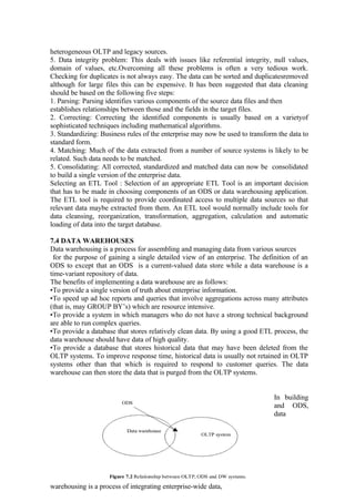heterogeneous OLTP and legacy sources.
5. Data integrity problem: This deals with issues like referential integrity, null values,
domain of values, etc.Overcoming all these problems is often a very tedious work.
Checking for duplicates is not always easy. The data can be sorted and duplicatesremoved
although for large files this can be expensive. It has been suggested that data cleaning
should be based on the following five steps:
1. Parsing: Parsing identifies various components of the source data files and then
establishes relationships between those and the fields in the target files.
2. Correcting: Correcting the identified components is usually based on a varietyof
sophisticated techniques including mathematical algorithms.
3. Standardizing: Business rules of the enterprise may now be used to transform the data to
standard form.
4. Matching: Much of the data extracted from a number of source systems is likely to be
related. Such data needs to be matched.
5. Consolidating: All corrected, standardized and matched data can now be consolidated
to build a single version of the enterprise data.
Selecting an ETL Tool : Selection of an appropriate ETL Tool is an important decision
that has to be made in choosing components of an ODS or data warehousing application.
The ETL tool is required to provide coordinated access to multiple data sources so that
relevant data maybe extracted from them. An ETL tool would normally include tools for
data cleansing, reorganization, transformation, aggregation, calculation and automatic
loading of data into the target database.
7.4 DATA WAREHOUSES
Data warehousing is a process for assembling and managing data from various sources
for the purpose of gaining a single detailed view of an enterprise. The definition of an
ODS to except that an ODS is a current-valued data store while a data warehouse is a
time-variant repository of data.
The benefits of implementing a data warehouse are as follows:
•To provide a single version of truth about enterprise information.
•To speed up ad hoc reports and queries that involve aggregations across many attributes
(that is, may GROUP BY’s) which are resource intensive.
•To provide a system in which managers who do not have a strong technical background
are able to run complex queries.
•To provide a database that stores relatively clean data. By using a good ETL process, the
data warehouse should have data of high quality.
•To provide a database that stores historical data that may have been deleted from the
OLTP systems. To improve response time, historical data is usually not retained in OLTP
systems other than that which is required to respond to customer queries. The data
warehouse can then store the data that is purged from the OLTP systems.
In building
and ODS,
data
warehousing is a process of integrating enterprise-wide data,
 