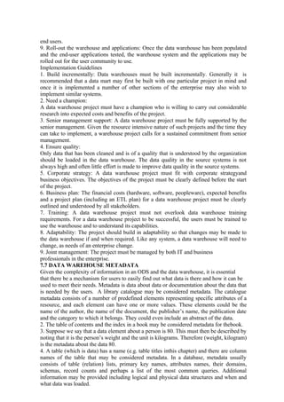 end users.
9. Roll-out the warehouse and applications: Once the data warehouse has been populated
and the end-user applications tested, the warehouse system and the applications may be
rolled out for the user community to use.
Implementation Guidelines
1. Build incrementally: Data warehouses must be built incrementally. Generally it is
recommended that a data mart may first be built with one particular project in mind and
once it is implemented a number of other sections of the enterprise may also wish to
implement similar systems.
2. Need a champion:
A data warehouse project must have a champion who is willing to carry out considerable
research into expected costs and benefits of the project.
3. Senior management support: A data warehouse project must be fully supported by the
senior management. Given the resource intensive nature of such projects and the time they
can take to implement, a warehouse project calls for a sustained commitment from senior
management.
4. Ensure quality:
Only data that has been cleaned and is of a quality that is understood by the organization
should be loaded in the data warehouse. The data quality in the source systems is not
always high and often little effort is made to improve data quality in the source systems.
5. Corporate strategy: A data warehouse project must fit with corporate strategyand
business objectives. The objectives of the project must be clearly defined before the start
of the project.
6. Business plan: The financial costs (hardware, software, peopleware), expected benefits
and a project plan (including an ETL plan) for a data warehouse project must be clearly
outlined and understood by all stakeholders.
7. Training: A data warehouse project must not overlook data warehouse training
requirements. For a data warehouse project to be successful, the users must be trained to
use the warehouse and to understand its capabilities.
8. Adaptability: The project should build in adaptability so that changes may be made to
the data warehouse if and when required. Like any system, a data warehouse will need to
change, as needs of an enterprise change.
9. Joint management: The project must be managed by both IT and business
professionals in the enterprise.
7.7 DATA WAREHOUSE METADATA
Given the complexity of information in an ODS and the data warehouse, it is essential
that there be a mechanism for users to easily find out what data is there and how it can be
used to meet their needs. Metadata is data about data or documentation about the data that
is needed by the users. A library catalogue may be considered metadata. The catalogue
metadata consists of a number of predefined elements representing specific attributes of a
resource, and each element can have one or more values. These elements could be the
name of the author, the name of the document, the publisher’s name, the publication date
and the category to which it belongs. They could even include an abstract of the data.
2. The table of contents and the index in a book may be considered metadata for thebook.
3. Suppose we say that a data element about a person is 80. This must then be described by
noting that it is the person’s weight and the unit is kilograms. Therefore (weight, kilogram)
is the metadata about the data 80.
4. A table (which is data) has a name (e.g. table titles inthis chapter) and there are column
names of the table that may be considered metadata. In a database, metadata usually
consists of table (relation) lists, primary key names, attributes names, their domains,
schemas, record counts and perhaps a list of the most common queries. Additional
information may be provided including logical and physical data structures and when and
what data was loaded.
 