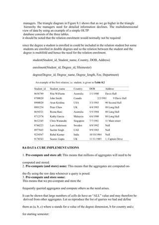 managers. The triangle diagram in Figure 8.1 shows that as we go higher in the triangle
hierarchy the managers need for detailed information declines. The multidimensional
view of data by using an example of a simple OLTP
database consists of the three tables.
it should be noted that the relation enrolment would normally not be required
since the degree a student is enrolled in could be included in the relation student but some
students are enrolled in double degrees and so the relation between the student and the
degree is multifold and hence the need for the relation enrolment.
student(Student_id, Student_name, Country, DOB, Address)
enrolment(Student_id, Degree_id, SSemester)
degree(Degree_id, Degree_name, Degree_length, Fee, Department)
8.6 DATA CUBE IMPLEMENTATIONS
1. Pre-compute and store all: This means that millions of aggregates will need to be
computed and stored.
2. Pre-compute (and store) none: This means that the aggregates are computed on-
the-fly using the raw data whenever a query is posed.
3. Pre-compute and store some:
This means that we pre-compute and store the
frequently queried aggregates and compute others as the need arises.
It can be shown that large numbers of cells do have an “ALL” value and may therefore be
derived from other aggregates. Let us reproduce the list of queries we had and define
them as (a, b, c) where a stands for a value of the degree dimension, b for country and c
for starting semester:
 