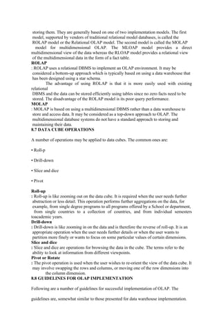 storing them. They are generally based on one of two implementation models. The first
model, supported by vendors of traditional relational model databases, is called the
ROLAP model or the Relational OLAP model. The second model is called the MOLAP
model for multidimensional OLAP. The MLOAP model provides a direct
multidimensional view of the data whereas the RLOAP model provides a relational view
of the multidimensional data in the form of a fact table.
ROLAP
: ROLAP uses a relational DBMS to implement an OLAP environment. It may be
considered a bottom-up approach which is typically based on using a data warehouse that
has been designed using a star schema.
The advantage of using ROLAP is that it is more easily used with existing
relational
DBMS and the data can be stored efficiently using tables since no zero facts need to be
stored. The disadvantage of the ROLAP model is its poor query performance.
MOLAP
: MOLAP is based on using a multidimensional DBMS rather than a data warehouse to
store and access data. It may be considered as a top-down approach to OLAP. The
multidimensional database systems do not have a standard approach to storing and
maintaining their data.
8.7 DATA CUBE OPERATIONS
A number of operations may be applied to data cubes. The common ones are:
• Roll-p
• Drill-down
• Slice and dice
• Pivot
Roll-up
: Roll-up is like zooming out on the data cube. It is required when the user needs further
abstraction or less detail. This operation performs further aggregations on the data, for
example, from single degree programs to all programs offered by a School or department,
from single countries to a collection of countries, and from individual semesters
toacademic years.
Drill-down
: Drill-down is like zooming in on the data and is therefore the reverse of roll-up. It is an
appropriate operation when the user needs further details or when the user wants to
partition more finely or wants to focus on some particular values of certain dimensions.
Slice and dice
: Slice and dice are operations for browsing the data in the cube. The terms refer to the
ability to look at information from different viewpoints.
Pivot or Rotate
: The pivot operation is used when the user wishes to re-orient the view of the data cube. It
may involve swapping the rows and columns, or moving one of the row dimensions into
the column dimension.
8.8 GUIDELINES FOR OLAP IMPLEMENTATION
Following are a number of guidelines for successful implementation of OLAP. The
guidelines are, somewhat similar to those presented for data warehouse implementation.
 