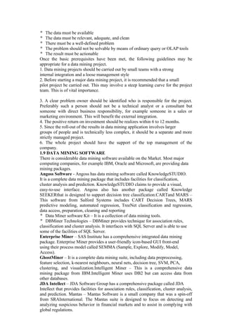 The data must be available
The data must be relevant, adequate, and clean
There must be a well-defined problem
The problem should not be solvable by means of ordinary query or OLAP tools
The result must be actionable
Once the basic prerequisites have been met, the following guidelines may be
appropriate for a data mining project.
1. Data mining projects should be carried out by small teams with a strong
internal integration and a loose management style
2. Before starting a major data mining project, it is recommended that a small
pilot project be carried out. This may involve a steep learning curve for the project
team. This is of vital importance.
3. A clear problem owner should be identified who is responsible for the project.
Preferably such a person should not be a technical analyst or a consultant but
someone with direct business responsibility, for example someone in a sales or
marketing environment. This will benefit the external integration.
4. The positive return on investment should be realizes within 6 to 12 months.
5. Since the roll-out of the results in data mining application involves larger
groups of people and is technically less complex, it should be a separate and more
strictly managed project.
6. The whole project should have the support of the top management of the
company.
1.9 DATA MINING SOFTWARE
There is considerable data mining software available on the Market. Most major
computing companies, for example IBM, Oracle and Microsoft, are providing data
mining packages.
Angoss Software - Angoss has data mining software called KnowledgeSTUDIO.
It is a complete data mining package that includes facilities for classification,
cluster analysis and prediction. KnowledgeSTUDIO claims to provide a visual,
easy-to-use interface. Angoss also has another package called Knowledge
SEEKERthat is designed to support decision tree classification.CARTand MARS –
This software from Salford Systems includes CART Decision Trees, MARS
predictive modeling, automated regression, TreeNet classification and regression,
data access, preparation, cleaning and reporting
Data Miner software Kit – It is a collection of data mining tools.
DBMiner Technologies – DBMiner provides technique for association rules,
classification and cluster analysis. It interfaces with SQL Server and is able to use
some of the facilities of SQL Server.
Enterprise Miner – SAS Institute has a comprehensive integrated data mining
package. Enterprise Miner provides a user-friendly icon-based GUI front-end
using their process model called SEMMA (Sample, Explore, Modify, Model,
Access).
GhostMiner – It is a complete data mining suite, including data preprocessing,
feature selection, k-nearest neighbours, neural nets, decision tree, SVM, PCA,
clustering, and visualization.Intelligent Miner – This is a comprehensive data
mining package from IBM.Intelligent Miner uses DB2 but can access data from
other databases.
JDA Intellect – JDA Software Group has a comprehensive package called JDA
Intellect that provides facilities for association rules, classification, cluster analysis,
and prediction. Mantas – Mantas Software is a small company that was a spin-off
from SRAInternational. The Mantas suite is designed to focus on detecting and
analyzing suspicious behavior in financial markets and to assist in complying with
global regulations.
 