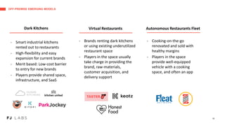 OFF-PREMISE EMERGING MODELS
16
- Smart industrial kitchens
rented out to restaurants
- High-flexibility and easy
expansion for current brands
- Merit based: Low-cost barrier
to entry for new brands
- Players provide shared space,
infrastructure, and SaaS
- Brands renting dark kitchens
or using existing underutilized
restaurant space
- Players in the space usually
take charge in providing the
brand, raw-materials,
customer acquisition, and
delivery support
- Cooking-on-the-go
renovated and sold with
healthy margins
- Players in the space
provide well-equipped
vehicle with a cooking
space, and often an app
Dark Kitchens Virtual Restaurants Autonomous Restaurants Fleet
 