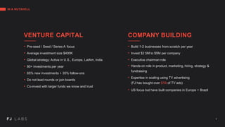 IN A NUTSHELL
VENTURE CAPITAL
• Pre-seed / Seed / Series A focus
• Average investment size $400K
• Global strategy: Active in U.S., Europe, LatAm, India
• 80+ investments per year
• 65% new investments + 35% follow-ons
• Do not lead rounds or join boards
• Co-invest with larger funds we know and trust
COMPANY BUILDING
• Build 1-2 businesses from scratch per year
• Invest $2.5M to $5M per company
• Executive chairman role
• Hands-on role in product, marketing, hiring, strategy &
fundraising
• Expertise in scaling using TV advertising
(FJ has bought over $1B of TV ads)
• US focus but have built companies in Europe + Brazil
4
 