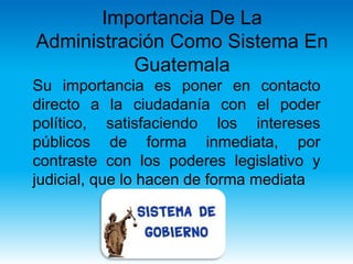 Importancia De La
Administración Como Sistema En
Guatemala
Su importancia es poner en contacto
directo a la ciudadanía con el poder
político, satisfaciendo los intereses
públicos de forma inmediata, por
contraste con los poderes legislativo y
judicial, que lo hacen de forma mediata
 