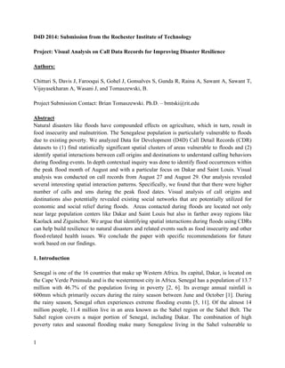 1
D4D 2014: Submission from the Rochester Institute of Technology
Project: Visual Analysis on Call Data Records for Improving Disaster Resilience
Authors:
Chitturi S, Davis J, Farooqui S, Gohel J, Gonsalves S, Gunda R, Raina A, Sawant A, Sawant T,
Vijayasekharan A, Wasani J, and Tomaszewski, B.
Project Submission Contact: Brian Tomaszewski. Ph.D. – bmtski@rit.edu
Abstract
Natural disasters like floods have compounded effects on agriculture, which in turn, result in
food insecurity and malnutrition. The Senegalese population is particularly vulnerable to floods
due to existing poverty. We analyzed Data for Development (D4D) Call Detail Records (CDR)
datasets to (1) find statistically significant spatial clusters of areas vulnerable to floods and (2)
identify spatial interactions between call origins and destinations to understand calling behaviors
during flooding events. In depth contextual inquiry was done to identify flood occurrences within
the peak flood month of August and with a particular focus on Dakar and Saint Louis. Visual
analysis was conducted on call records from August 27 and August 29. Our analysis revealed
several interesting spatial interaction patterns. Specifically, we found that that there were higher
number of calls and sms during the peak flood dates. Visual analysis of call origins and
destinations also potentially revealed existing social networks that are potentially utilized for
economic and social relief during floods. Areas contacted during floods are located not only
near large population centers like Dakar and Saint Louis but also in farther away regions like
Kaolack and Ziguinchor. We argue that identifying spatial interactions during floods using CDRs
can help build resilience to natural disasters and related events such as food insecurity and other
flood-related health issues. We conclude the paper with specific recommendations for future
work based on our findings.
1. Introduction
Senegal is one of the 16 countries that make up Western Africa. Its capital, Dakar, is located on
the Cape Verde Peninsula and is the westernmost city in Africa. Senegal has a population of 13.7
million with 46.7% of the population living in poverty [2, 6]. Its average annual rainfall is
600mm which primarily occurs during the rainy season between June and October [1]. During
the rainy season, Senegal often experiences extreme flooding events [5, 11]. Of the almost 14
million people, 11.4 million live in an area known as the Sahel region or the Sahel Belt. The
Sahel region covers a major portion of Senegal, including Dakar. The combination of high
poverty rates and seasonal flooding make many Senegalese living in the Sahel vulnerable to
 
