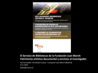El Servicio de Bibliotecas de la Fundación Juan March:
Patrimonio artístico documental y servicios al investigador
Paz Fernández Fernández-Cuesta. Fundación Juan March (Madrid)
4.11.2010
pfdez@march.es
 