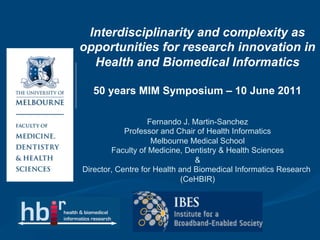 Interdisciplinarity and complexity as
opportunities for research innovation in
  Health and Biomedical Informatics

   50 years MIM Symposium – 10 June 2011

                   Fernando J. Martin-Sanchez
            Professor and Chair of Health Informatics
                    Melbourne Medical School
        Faculty of Medicine, Dentistry & Health Sciences
                                &
Director, Centre for Health and Biomedical Informatics Research
                             (CeHBIR)
 