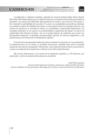 10
Prueba de Exploración Cambridge para la
Valoración de los Trastornos Mentales en Adultos
con Síndrome de Down o con Discapacidad Intelectual
La adaptación y validación española, realizada por Susanna Esteba-Castillo, Ramon Novell,
Marta Vilà y Núria Ribas destaca por su calidad formal y por la excelencia de los datos psicométricos
aportados. Los autores han delimitado adecuadamente la muestra, que consta de 146 sujetos, y
han mostrado la aplicabilidad de la prueba. En cuanto a las propiedades psicométricas destacan
los excelentes valores de fiabilidad test-retest, la concordancia entre los resultados del test y los
criterios de referencia, la consistencia interna y la sensibilidad y especificidad diagnósticas. Los
resultados obtenidos no son ajenos a la profesionalidad y experiencia del equipo, no solo en la
problemática del síndrome de Down, sino en el amplio abanico de síndromes que cursan con
discapacidad intelectual, la patología neuropsicológica general, las técnicas diagnósticas y las
aproximaciones de intervención y rehabilitación cognitiva.
El mundo de la discapacidad intelectual queda sumamente enriquecido con esta publicación.
El profesional tiene en sus manos un excelente instrumento, diseñado tanto para la actividad
asistencial como para la investigación. Obviamente, como toda herramienta clínica y psicométrica,
su buen uso depende de la experiencia y del buen juicio clínico del profesional.
Mis sinceras felicitaciones a los autores de la adaptación española y a TEA Ediciones, por
emprender y culminar excelentemente el proceso de edición.
Jordi Peña-Casanova
Sección de Neurología de la Conducta y Demencias. Hospital del Mar. Barcelona
Director del Máster de Neuropsicología y Neurología de la Conducta. Universitat Autònoma de Barcelona
 