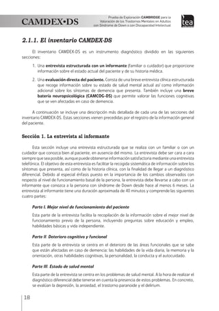 18
Prueba de Exploración Cambridge para la
Valoración de los Trastornos Mentales en Adultos
con Síndrome de Down o con Discapacidad Intelectual
2.1.1. El inventario CAMDEX-DS	
El inventario CAMDEX-DS es un instrumento diagnóstico dividido en las siguientes
secciones:
1.	Una entrevista estructurada con un informante (familiar o cuidador) que proporcione
información sobre el estado actual del paciente y de su historia médica.
2.	Una evaluación directa del paciente. Consta de una breve entrevista clínica estructurada
que recoge información sobre su estado de salud mental actual así como información
adicional sobre los síntomas de demencia que presenta. También incluye una breve
batería neuropsicológica (CAMCOG-DS) que permite valorar las funciones cognitivas
que se ven afectadas en caso de demencia.
A continuación se incluye una descripción más detallada de cada una de las secciones del
inventario CAMDEX-DS. Estas secciones vienen precedidas por el registro de la información general
del paciente.
Sección 1. La entrevista al informante
Esta sección incluye una entrevista estructurada que se realiza con un familiar o con un
cuidador que conozca bien al paciente, en ausencia del mismo. La entrevista debe ser cara a cara
siemprequeseaposible,aunquepuedeobtenerseinformaciónsatisfactoriamedianteunaentrevista
telefónica. El objetivo de esta entrevista es facilitar la recogida sistemática de información sobre los
síntomas que presenta, así como de la historia clínica, con la finalidad de llegar a un diagnóstico
diferencial. Debido al especial énfasis puesto en la importancia de los cambios observados con
respecto al nivel de funcionamiento basal de la persona, la entrevista debe llevarse a cabo con un
informante que conozca a la persona con síndrome de Down desde hace al menos 6 meses. La
entrevista al informante tiene una duración aproximada de 40 minutos y comprende las siguientes
cuatro partes:
Parte I. Mejor nivel de funcionamiento del paciente
Esta parte de la entrevista facilita la recopilación de la información sobre el mejor nivel de
funcionamiento previo de la persona, incluyendo preguntas sobre educación y empleo,
habilidades básicas y vida independiente.
Parte II. Deterioro cognitivo y funcional
Esta parte de la entrevista se centra en el deterioro de las áreas funcionales que se sabe
que están afectadas en caso de demencia: las habilidades de la vida diaria, la memoria y la
orientación, otras habilidades cognitivas, la personalidad, la conducta y el autocuidado.
Parte III. Estado de salud mental
Esta parte de la entrevista se centra en los problemas de salud mental. A la hora de realizar el
diagnóstico diferencial debe tenerse en cuenta la presencia de estos problemas. En concreto,
se evalúan la depresión, la ansiedad, el trastorno paranoide y el delirium.
 
