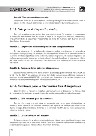 20
Prueba de Exploración Cambridge para la
Valoración de los Trastornos Mentales en Adultos
con Síndrome de Down o con Discapacidad Intelectual
Parte III. Observaciones del entrevistador
Consiste en un listado estandarizado de síntomas para registrar las observaciones sobre el
estado mental actual, la apariencia y la conducta del paciente durante la evaluación.
2.1.2. Guía para el diagnóstico clínico
Esta guía se incluye como capítulo 4 en este mismo manual. Su propósito es proporcionar
al profesional herramientas que le ayuden a llegar a un diagnóstico adecuado, descartando
otras enfermedades o trastornos y relacionando los ítems del inventario con diversos criterios
diagnósticos de demencia.
Sección 1. Diagnóstico diferencial y exámenes complementarios
En esta primera sección se incluyen los diagnósticos clave que deben ser considerados y
un diagrama de flujo para ayudar en el proceso de diagnóstico diferencial. Se recomienda realizar
exámenes médicos específicos como parte del proceso diagnóstico. El proceso diagnóstico de
cualquier persona debe basarse en un juicio clínico informado basado en la observación clínica,
por lo que esta lista es solo una herramienta complementaria en el proceso y no debe considerarse
exhaustiva.
Sección 2. Resumen de los criterios diagnósticos
Los resúmenes estructurados de los criterios diagnósticos para demencia del CAMDEX, de
la CIE-10 y del DSM-IV se presentan en forma de listado. La información obtenida mediante la
entrevista al informante del CAMDEX-DS es utilizada para determinar si se cumplen los criterios de
demencia y es complementada por los resultados del CAMCOG-DS.
2.1.3. Directrices para la intervención tras el diagnóstico
Estas directrices se incluyen en el capítulo 5 del manual con el fin de que una vez el diagnóstico
de demencia se ha realizado, se pueda desarrollar un plan asistencial adaptado a la persona.
Sección 1. Guía resumen para la asistencia
Esta sección incluye una guía sobre las estrategias que deben seguir al diagnóstico de
demencia en las personas con síndrome de Down y en aquellas con discapacidad intelectual de
distinta etiología. El diagnóstico de demencia es el comienzo, no el fin, de una nueva estrategia de
asistencia sanitaria y social.
Sección 2. Lista de control del entorno
En la segunda sección se adjunta un ejemplo de una lista de comprobación del entorno para
hogares residenciales con el objetivo de ayudar a evaluar la idoneidad de la vivienda en el caso de
personas con discapacidad intelectual que desarrollan demencia.
 