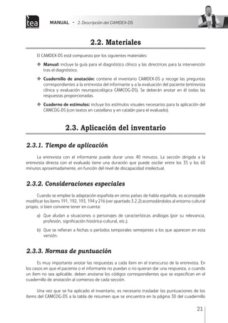 MANUAL • 2. Descripción del CAMDEX-DS
21
2.2. Materiales
El CAMDEX-DS está compuesto por los siguientes materiales:
	 Manual: incluye la guía para el diagnóstico clínico y las directrices para la intervención
tras el diagnóstico.
	 Cuadernillo de anotación: contiene el inventario CAMDEX-DS y recoge las preguntas
correspondientes a la entrevista del informante y a la evaluación del paciente (entrevista
clínica y evaluación neuropsicológica CAMCOG-DS). Se deberán anotar en él todas las
respuestas proporcionadas.
	 Cuaderno de estímulos: incluye los estímulos visuales necesarios para la aplicación del
CAMCOG-DS (con textos en castellano y en catalán para el evaluado).
2.3. Aplicación del inventario
2.3.1. Tiempo de aplicación
La entrevista con el informante puede durar unos 40 minutos. La sección dirigida a la
entrevista directa con el evaluado tiene una duración que puede oscilar entre los 35 y los 60
minutos aproximadamente, en función del nivel de discapacidad intelectual.
2.3.2. Consideraciones especiales
Cuando se emplee la adaptación española en otros países de habla española, es aconsejable
modificar los ítems 191, 192, 193, 194 y 216 (ver apartado 3.2.2) acomodándolos al entorno cultural
propio, si bien conviene tener en cuenta:
a)	 Que aludan a situaciones o personajes de características análogas (por su relevancia,
profesión, significación histórica-cultural, etc.).
b)	 Que se refieran a fechas o períodos temporales semejantes a los que aparecen en esta
versión.
2.3.3. Normas de puntuación
Es muy importante anotar las respuestas a cada ítem en el transcurso de la entrevista. En
los casos en que el paciente o el informante no puedan o no quieran dar una respuesta, o cuando
un ítem no sea aplicable, deben anotarse los códigos correspondientes que se especifican en el
cuadernillo de anotación al comienzo de cada sección.
Una vez que se ha aplicado el inventario, es necesario trasladar las puntuaciones de los
ítems del CAMCOG-DS a la tabla de resumen que se encuentra en la página 30 del cuadernillo
 