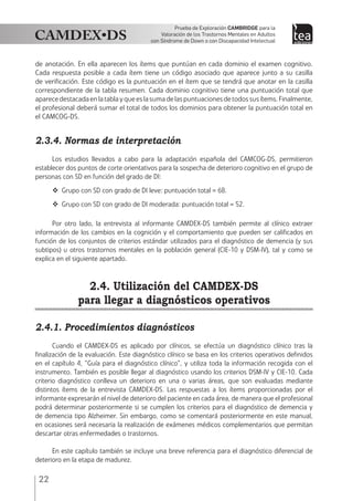 22
Prueba de Exploración Cambridge para la
Valoración de los Trastornos Mentales en Adultos
con Síndrome de Down o con Discapacidad Intelectual
de anotación. En ella aparecen los ítems que puntúan en cada dominio el examen cognitivo.
Cada respuesta posible a cada ítem tiene un código asociado que aparece junto a su casilla
de verificación. Este código es la puntuación en el ítem que se tendrá que anotar en la casilla
correspondiente de la tabla resumen. Cada dominio cognitivo tiene una puntuación total que
aparecedestacadaenlatablayqueeslasumadelaspuntuacionesdetodossusítems.Finalmente,
el profesional deberá sumar el total de todos los dominios para obtener la puntuación total en
el CAMCOG-DS.
2.3.4. Normas de interpretación
Los estudios llevados a cabo para la adaptación española del CAMCOG-DS, permitieron
establecer dos puntos de corte orientativos para la sospecha de deterioro cognitivo en el grupo de
personas con SD en función del grado de DI:
 Grupo con SD con grado de DI leve: puntuación total = 68.
 Grupo con SD con grado de DI moderada: puntuación total = 52.
Por otro lado, la entrevista al informante CAMDEX-DS también permite al clínico extraer
información de los cambios en la cognición y el comportamiento que pueden ser calificados en
función de los conjuntos de criterios estándar utilizados para el diagnóstico de demencia (y sus
subtipos) u otros trastornos mentales en la población general (CIE-10 y DSM-IV), tal y como se
explica en el siguiente apartado.
2.4. Utilización del CAMDEX-DS
para llegar a diagnósticos operativos
2.4.1. Procedimientos diagnósticos
Cuando el CAMDEX-DS es aplicado por clínicos, se efectúa un diagnóstico clínico tras la
finalización de la evaluación. Este diagnóstico clínico se basa en los criterios operativos definidos
en el capítulo 4, “Guía para el diagnóstico clínico”, y utiliza toda la información recogida con el
instrumento. También es posible llegar al diagnóstico usando los criterios DSM-IV y CIE-10. Cada
criterio diagnóstico conlleva un deterioro en una o varias áreas, que son evaluadas mediante
distintos ítems de la entrevista CAMDEX-DS. Las respuestas a los ítems proporcionadas por el
informante expresarán el nivel de deterioro del paciente en cada área, de manera que el profesional
podrá determinar posteriormente si se cumplen los criterios para el diagnóstico de demencia y
de demencia tipo Alzheimer. Sin embargo, como se comentará posteriormente en este manual,
en ocasiones será necesaria la realización de exámenes médicos complementarios que permitan
descartar otras enfermedades o trastornos.
En este capítulo también se incluye una breve referencia para el diagnóstico diferencial de
deterioro en la etapa de madurez.
 