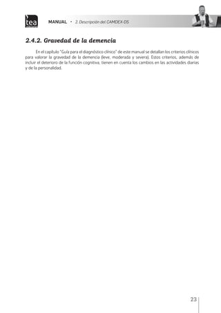 MANUAL • 2. Descripción del CAMDEX-DS
23
2.4.2. Gravedad de la demencia
En el capítulo “Guía para el diagnóstico clínico” de este manual se detallan los criterios clínicos
para valorar la gravedad de la demencia (leve, moderada y severa). Estos criterios, además de
incluir el deterioro de la función cognitiva, tienen en cuenta los cambios en las actividades diarias
y de la personalidad.
 
