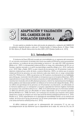25
En este capítulo se detallan los datos del estudio de adaptación y validación del CAMDEX-DS
en población española llevado a cabo por S. Esteba-Castillo, A. Dalmau-Bueno, N. Ribas i Vidal,
M. Vilà i Alsina y R. Novell i Alsina entre los años 2009 y 2011 (Esteba-Castillo et al., 2013).
3.1. Introducción
El síndrome de Down (SD) está causado por anormalidades en un segmento del cromosoma
21, en concreto una trisomía, el cariotipo más común que explica el 95% de los casos que presentan
este síndrome. La incidencia de esta enfermedad se estima en 1 de cada 650-1.000 nacimientos
(Bittles et al., 2007). La discapacidad intelectual (DI) es el rasgo más sobresaliente del SD con un
fenotipo cognitivo asociado y un perfil neuropsicológico específico (Edgin et al., 2010; Lanfranchi
et al., 2010; Fidler y Nadel, 2007). La gran mayoría de las personas con SD presentan niveles de
deterioro intelectual que varían de leves a severos (Silverman, 2007) y se estima que el cociente
intelectual (CI) de las personas con este síndrome suele estar dentro de un rango comprendido
entre 30 y 70 (Vicari et al., 2005). Las personas con SD muestran una disociación en sus habilidades
para el lenguaje, mostrando más dificultades en el expresivo que en el receptivo (Silverman, 2007),
especialmente en lo que refiere a la sintaxis y a la producción del habla (Roberts et al., 2007). Estudios
recientes han mostrado cómo la dificultad para procesar y retener las representaciones fonológicas
de las palabras está relacionada también con defectos en la memoria de trabajo (Fernández, 2012).
Los déficits de aprendizaje de las personas con SD presentan una disociación, con dificultades en
la memoria explícita que se contraponen a la buena capacidad de memoria implícita mantenida
por procesos más automáticos (Vicari et al., 2005). Se ha demostrado que en el SD existe también
un déficit de atención junto con dificultades en tareas relacionadas con las funciones ejecutivas
(Krinsky-McHale et al., 2008). De hecho, son numerosos los estudios que muestran cierto patrón
disejecutivo cuando se compara con otros tipos de DI de distinta etiología (Lanfranchi et al., 2010;
Rhodes et al., 2010), especialmente en la capacidad de reversibilidad mental y en la memoria de
trabajo, de forma que el grupo de personas con SD tienen preservadas la capacidad de inhibición
y las tareas de fluencia verbal (Carney et al., 2013).
 
Al déficit intelectual causado por la sobreexpresión del cromosoma 21 se une una
neurodegeneración de tipo Alzheimer que es dependiente de la edad. Así, entre los 30 y los 39
33
Adaptación y validación
del CAMDEX-DS en
población española
 