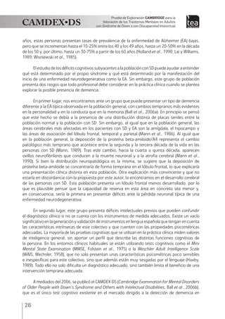 26
Prueba de Exploración Cambridge para la
Valoración de los Trastornos Mentales en Adultos
con Síndrome de Down o con Discapacidad Intelectual
años, estas personas presentan tasas de prevalencia de la enfermedad de Alzheimer (EA) bajas,
pero que se incrementan hasta el 10-25% entre los 40 y los 49 años, hasta un 20-50% en la década
de los 50 y, por último, hasta un 30-75% a partir de los 60 años (Holland et al., 1998; Lai y Williams,
1989; Wisniewski et al., 1985).
El estudio de los déficits cognitivos subyacentes a la población con SD puede ayudar a entender
qué está determinado por el propio síndrome y qué está determinado por la manifestación del
inicio de una enfermedad neurodegenerativa como la EA. Sin embargo, este grupo de población
presenta dos rasgos que todo profesional debe considerar en la práctica clínica cuando se plantea
explorar la posible presencia de demencia.
En primer lugar, nos encontramos ante un grupo que puede presentar un tipo de demencia
diferente a la EA típica observada en la población general, con cambios tempranos más evidentes
en la personalidad y en la conducta que en la memoria (Ball et al., 2006a). En principio se pensó
que este hecho se debía a la presencia de una distribución distinta de placas seniles entre la
población normal y la población con SD. Sin embargo, al igual que en la población general, las
áreas cerebrales más afectadas en los pacientes con SD y EA son la amígdala, el hipocampo y
las áreas de asociación del lóbulo frontal, temporal y parietal (Mann et al., 1986). Al igual que
en la población general, la deposición de la proteína beta-amiloide/A4 representa el cambio
patológico más temprano que acontece entre la segunda y la tercera década de la vida en las
personas con SD (Mann, 1989). Tras este cambio, hacia la cuarta o quinta década, aparecen
ovillos neurofibrilares que conducen a la muerte neuronal y a la atrofia cerebral (Mann et al.,
1990). Si bien la distribución neuropatológica es la misma, se sugiere que la deposición de
proteína beta-amiloide se concentraría de forma temprana en el lóbulo frontal, lo que explicaría
una presentación clínica distinta en esta población. Otra explicación más convincente y que no
estaría en discordancia con la propuesta por este autor, la encontramos en el desarrollo cerebral
de las personas con SD. Esta población presenta un lóbulo frontal menos desarrollado, por lo
que es plausible pensar que la capacidad de reserva en esta área en concreto sea menor y,
en consecuencia, sería la primera en presentar déficits ante la pérdida neuronal típica de una
enfermedad neurodegenerativa.
En segundo lugar, este grupo presenta déficits intelectuales previos que pueden confundir
el diagnóstico clínico si no se cuenta con los instrumentos de medida adecuados. Existe un vacío
significativo en la generación y validación de instrumentos en lengua española que tengan en cuenta
las características intrínsecas de este colectivo y que cuenten con las propiedades psicométricas
adecuadas. La mayoría de las pruebas cognitivas que se utilizan en la práctica clínica miden valores
de inteligencia general, sin aportar un perfil que describa las distintas funciones cognitivas de
la persona. En los entornos clínicos habituales se están utilizando tests cognitivos como el Mini
Mental State Examination (MMSE, Folstein et al., 1975) o la Weschler Adult Intelligence Scale
(WAIS, Wechsler, 1958), que no solo presentan unas características psicométricas poco sensibles
e inespecíficas para este colectivo, sino que además están muy sesgadas por el lenguaje (Haxby,
1989). Todo ello no solo dificulta un diagnóstico adecuado, sino también limita el beneficio de una
intervención temprana adecuada.
A mediados del 2006, se publicó el CAMDEX-DS (Cambridge Examination for Mental Disorders
of Older People with Down’s Syndrome and Others with Intelectual Disabilities, Ball et al., 2006b),
que es el único test cognitivo existente en el mercado dirigido a la detección de demencia en
 