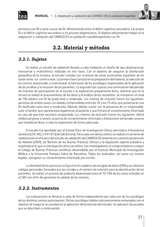 MANUAL • 3. Adaptación y validación del CAMDEX-DS en población española
27
personas con SD y otras causas de DI, diferenciando entre el déficit cognitivo secundario a la propia
DI y el déficit cognitivo secundario a un proceso degenerativo. El objetivo del presente trabajo es la
adaptación y validación del CAMDEX-DS en población castellanoparlante con DI.
3.2. Material y métodos
3.2.1. Sujetos
Se realizó un estudio de validación llevado a cabo mediante un diseño de tipo observacional,
transversal y multicéntrico realizado en tres fases. Con el objetivo de asegurar la distribución
geográfica de la muestra, el estudio contaba con muestras de varias autonomías españolas de las
zonas norte, sur, centro y este. La primera fase consistió en la preparación del material, la selección de
los centros asistenciales a nivel estatal, la formación de los psicólogos responsables de la aplicación
de las pruebas y la inclusión de los pacientes. La segunda fase supuso una continuación del periodo
de inclusión de participantes en el estudio y la exploración propiamente dicha, mientras que en la
tercera se realizó el procesamiento de los datos y el análisis de los resultados. Se incluyeron un total
de 146 adultos con DI de grado leve o moderado. Los criterios de inclusión fueron los siguientes:
personas de ambos sexos con edades comprendidas entre los 30 y los 75 años que presentaran una
DI clasificada como leve o moderada. Además debían contar con la presencia de un responsable,
tutor o familiar que representase legalmente al paciente y que firmara el consentimiento informado
en caso de que este estuviera incapacitado. Los criterios de exclusión fueron los siguientes: déficit
intelectual grave o severo, ausencia de consentimiento informado y limitaciones sensoriales severas
que impidieran llevar a cabo la exploración de forma adecuada.
 
El estudio fue aprobado por el Comité Ético de Investigación Clínica del Institut d’Assistència
Sanitària (CEIC-IAS, S-041-813) de Salt (Girona). Para cada uno de los centros se realizó un convenio de
colaboración en el marco del estudio de validación del CAMDEX-DS teniendo en cuenta la declaración
de Helsinki (2000), las Normas de las Buenas Prácticas Clínicas y la legislación vigente (catalana y
española) en lo que a investigación clínica se refiere. Los investigadores se comprometieron a seguir
el Código de Buenas Prácticas científicas desarrollado por el Instituto Municipal de Investigación
Médica y la Universitat Pompeu Fabra de Barcelona. Todos los evaluados, así como sus tutores
legales, otorgaron su consentimiento informado por escrito.
La identidad de las personas no figuró en el cuaderno de recogida de datos (CRD) y se utilizaron
códigos personales formados por las iniciales y el número de inclusión para la identificación de los
pacientes. Se realizó un proceso de auditoría aleatorizada entre el 10-15% de los casos incluidos en
el CRD con el fin de garantizar la calidad de los mismos.
3.2.2. Instrumentos
Las evaluaciones se llevaron a cabo de forma independiente por cada uno de los psicólogos
de los distintos centros participantes. Dichos psicólogos habían sido previamente entrenados con el
objetivo de asegurar la unicidad en la aplicación del protocolo del estudio. Se aplicaron las pruebas
que se describen a continuación.
 