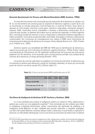 28
Prueba de Exploración Cambridge para la
Valoración de los Trastornos Mentales en Adultos
con Síndrome de Down o con Discapacidad Intelectual
Dementia Questionnaire for Persons with Mental Retardation (DMR, Evenhuis, 1992b)
Se trata del instrumento más reconocido para la evaluación de la demencia en adultos con
DI. Es una herramienta de screening para la sospecha de deterioro cognitivo a partir de la cual
se recomienda un estudio exhaustivo. Está formado por un total de 50 ítems. Estos ítems se
agrupan en ocho escalas: memoria a corto plazo, memoria a largo plazo, orientación temporo-
espacial, habla, motricidad, humor, actividades e intereses y alteraciones conductuales. De la
suma de estas escalas, se obtienen dos índices que se calculan por separado: un índice cognitivo
(SCS, suma de las escalas de memoria a corto y a largo plazo y orientación temporo-espacial) y un
índice social (SOS, suma de las escalas de habla, motricidad, actividades e intereses y alteraciones
conductuales). Son numerosas las investigaciones que utilizan el DMR como instrumento de
screening para la detección de demencia en ensayos clínicos (Boada-Rovira et al., 2005; Prasher
et al.; Prasher et al., 2005).
Evenhuis reportó una sensibilidad del DMR del 100% para la identificación de demencia y
sugirió unos puntos de corte indicativos de deterioro cognitivo (Evenhuis, 1992a). Prasher realizó
una evaluación de 100 personas con SD sugiriendo modificaciones de los puntos de corte para la
población con SD. Asimismo, se ha mostrado como una herramienta sensible a los cambios de los
síntomas de la demencia a lo largo del tiempo (Prasher, 1997).
Los puntos de corte de cada índice se establecen en función de nivel de DI. Se determina que
el screening es positivo para demencia cuando los resultados obtenidos se sitúan por encima del
punto de corte en una de las escalas SCS y SOS (ver tabla 3.1).
Tabla 3.1. Criterios de demencia DMR modificados para el SD
Criterios de gravedad SCS SOS
DI leve (CI 50-69) ≥ 7 ≥ 10
DI moderada (CI 35-49) ≥ 25 ≥ 15
DI grave (CI 20-34) ≥ 34 ≥ 15
Test Breve de Inteligencia de Kaufman (K-BIT, Kaufman y Kaufman, 2004)
Es un test diseñado para evaluar la inteligencia verbal y no verbal en niños, adolescentes y
adultos que cuenta con una adaptación española(
*)
. Está constituido por dos subtests que miden
la inteligencia cristalizada (Información verbal, conocimiento del significado de palabras) y la
inteligencia fluida (Matrices, es decir, habilidad para percibir relaciones y completar analogías).
Los ítems del subtest Matrices contienen dibujos reales o abstractos, lo que facilita su aplicación a
personas con dificultades del lenguaje. Con la suma de las puntuaciones de ambos tests se obtiene
(
*)	 Otras pruebas disponibles para evaluar la inteligencia en niños, adolescentes y adultos son las Escalas de Inteligencia
de Reynolds (RIAS) y el Test de Inteligencia Breve de Reynolds (RIST) (Reynolds y Kamphaus, 2013) o el MATRICES,
Test de Inteligencia General (Sánchez-Sánchez y Santamaría, 2014).
 