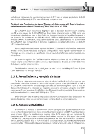 MANUAL • 3. Adaptación y validación del CAMDEX-DS en población española
29
un Índice de inteligencia. La consistencia interna es de 0,93 para el subtest Vocabulario, de 0,88
para el subtest Matrices y de 0,94 para el Índice de inteligencia total.
The Cambridge Examination for Mental Disorders of Older people with Down’s Syndrome
and Others with Intellectual Disabilities (CAMDEX-DS, Ball et al., 2006)
EL CAMDEX-DS es un instrumento diagnóstico para la detección de demencia en personas
con SD y otras causas de DI. El CAMDEX fue desarrollado originariamente en 1986 como una
herramienta estandarizada para el diagnóstico del deterioro cognitivo en la población general y
fue publicado por primera vez en 1988 (Roth et al., 1988). En 1998 apareció una nueva versión
revisada (CAMDEX-R) (Roth et al., 1998; versión española, 2003). La sensibilidad y la especificidad
del CAMDEX-DS para el diagnóstico de demencia en población con DI de habla inglesa son de 0,88
y 0,94, respectivamente.
Para la preparación de la versión española de CAMDEX-DS se realizó un proceso de traducción
directa e inversa (back-translation) a cargo de un lingüista de habla inglesa y con formación en
Psicología que tuvo en cuenta la especificidad cultural española a la hora de realizar la adaptación
transcultural.
En la versión española del CAMDEX-DS se han adaptado los ítems del 191 al 194 que en la
versión original hacían referencia a John Lennon, a la princesa Diana de Gales, al nombre de la reina
de Inglaterra y al del primer ministro.
También se han sustituido las dos imágenes del ítem 216 por las del Rey de España (D. Juan
Carlos de Brobón) y la del Papa Francisco.
3.2.3. Procedimiento y recogida de datos
Se llevó a cabo un muestreo consecutivo sin aleatorización de todos los usuarios que
cumplían los criterios de inclusión. A cada uno de los participantes se les aplicó el K-BIT, el DMR y
el CAMDEX-DS. Para evitar los posibles sesgos derivados del deterioro cognitivo según el nivel de
discapacidad intelectual, se estableció que no podían observarse cambios de categorías en el K-BIT
en comparación con la puntuación del último año. El diagnóstico clínico probable de demencia se
realizó atendiendo a los criterios del DSM-IV y de la CIE-10.
Entre la muestra total de participantes se escogió una muestra aleatoria para la realización de
los estudios de test-retest una vez transcurridas 3 semanas desde la primera aplicación.
3.2.4. Análisis estadísticos
El tamaño de la muestra se determinó en función de la precisión que se deseaba alcanzar
con el coeficiente de concordancia Kappa entre el diagnóstico según el CAMDEX-DS y el diagnóstico
según criterios clínicos. Se estableció una muestra inicial de 92 sujetos para un coeficiente de
concordancia de 0,70 con una proporción de clasificaciones positivas del 40% según criterios del
CAMDEX-DS y una proporción de clasificaciones positivas del 30% de acuerdo con los criterios
clínicos, con una precisión de 0,15 y un intervalo de confianza del 95%. Asumiendo una mortalidad
experimental del 10% se estableció que sería necesario reclutar una muestra total de 100 pacientes.
 