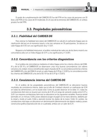 MANUAL • 3. Adaptación y validación del CAMDEX-DS en población española
31
El grado de cumplimentación del CAMCOG-DS fue del 97% en los casos de personas con DI
leve y del 95% en los casos de DI moderada. En el caso de la entrevista del CAMDEX-DS, en ambos
grupos fue del 99%.
3.3. Propiedades psicométricas
3.3.1. Fiabilidad del CAMDEX-DS
Para estimar la fiabilidad test-retest del CAMDEX-DS se calculó el coeficiente Kappa para la
clasificación del test en el momento basal y a las tres semanas en 30 participantes. Se obtuvo un
valor Kappa de 0,92 con una significación de p < 0,01.
Respecto a la fiabilidad interjueces, el análisis individual de cada uno de los ítems mostró una
concordancia alta con un índice Kappa de 0,91 y una significación p < 0,001.
3.3.2. Concordancia con los criterios diagnósticos
En el análisis de concordancia mediante el índice Kappa entre los criterios clínicos del DSM-
IV y de la CIE-10 y el CAMDEX-DS se observaron unas muy buenas concordancias con valores
cercanos a la unidad, incluso estratificando según el grado de DI. La concordancia entre los criterios
del CAMDEX-DS y los del DSM-IV arrojó un valor Kappa de 0,95 (p < 0,001) y la concordancia entre
los criterios del CAMDEX-DS y los de la CIE-10 fue de 0,97 (p < 0,001).
3.3.3. Consistencia interna del CAMCOG-DS
En el análisis de las propiedades psicométricas del CAMCOG-DS se obtuvieron buenos
resultados de consistencia interna, dado que el alfa de Cronbach alcanzó un coeficiente de 0,94
en todas las dimensiones y en la escala total. Como se puede observar en la tabla 3.3, todas las
correlaciones ítem-test se situaron por encima de 0,30 y el rango de variación estaba entre 0,31 y
0,69. Las mayores correlaciones ítem-test se obtuvieron en las siguientes variables: fluencia verbal
(animales en un minuto; 0,69), praxis ideatoria (coger el papel con la mano derecha, doblarlo por
la mitad y tirarlo al suelo; 0,66) y atención (contar los dedos de la mano; 0,66). En cambio, las
correlaciones más bajas se obtuvieron en denominación (denominación de objetos reales) y praxis
constructiva gráfica (reproducción de un cuadrado), ambas con un valor de 0,31.
 