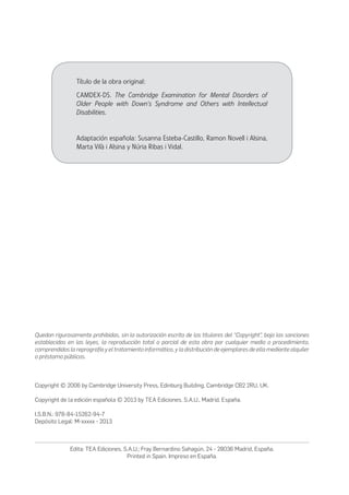 Título de la obra original:
CAMDEX-DS. The Cambridge Examination for Mental Disorders of
Older People with Down’s Syndrome and Others with Intellectual
Disabilities.
Adaptación española: Susanna Esteba-Castillo, Ramon Novell i Alsina,
Marta Vilà i Alsina y Núria Ribas i Vidal.
Quedan rigurosamente prohibidas, sin la autorización escrita de los titulares del “Copyright”, bajo las sanciones
establecidas en las leyes, la reproducción total o parcial de esta obra por cualquier medio o procedimiento,
comprendidos la reprografía y el tratamiento informático, y la distribución de ejemplares de ella mediante alquiler
o préstamo públicos.
Copyright © 2006 by Cambridge University Press, Edinburg Building, Cambridge CB2 2RU, UK.
Copyright de la edición española © 2013 by TEA Ediciones, S.A.U., Madrid, España.
I.S.B.N.: 978-84-15262-94-7
Depósito Legal: M-xxxxx - 2013
Edita: TEA Ediciones, S.A.U.; Fray Bernardino Sahagún, 24 - 28036 Madrid, España.
Printed in Spain. Impreso en España.
 