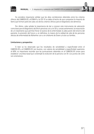 MANUAL • 3. Adaptación y validación del CAMDEX-DS en población española
37
Se considera importante señalar que las altas correlaciones obtenidas entre los criterios
clínicos del CAMDEX-DS, el DSM-IV y la CIE-10 se debe al hecho de que comparten la mayoría de
ítems que forman parte de cada uno de los criterios clínicos para el diagnóstico de demencia.
Por último, cabe señalar la importancia de dar a conocer este instrumento de valoración
como base para el diagnóstico de EA en personas con y sin SD y, consecuentemente, la instauración
de un tratamiento que permita frenar el avance de la enfermedad, la adecuación del entorno del
paciente, la previsión del futuro y, en definitiva, la mejora de la calidad de vida de las personas
afectas de enfermedad de Alzheimer con o sin síndrome de Down y la de sus familias.
Limitaciones y prospectiva
Si bien se ha observado que los resultados de sensibilidad y especificidad entre el
CAMCOG-DS y el CAMDEX-DS son buenos, con valores de sensibilidad y especificidad superiores
al 80%, es importante recordar que las puntuaciones obtenidas en el CAMCOG-DS sirven para
establecer una línea basal que contemple la evolución de la persona con DI. Los puntos de corte
son orientativos.
 