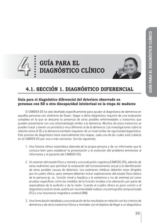 39
44 GUÍA PARA El
DIAGNÓSTICO CLÍNICO
4.1. SECCIÓN 1. DIAGNÓSTICO DIFERENCIAL
Guía para el diagnóstico diferencial del deterioro observado en
personas con SD u otra discapacidad intelectual en la etapa de madurez
El CAMDEX-DS ha sido diseñado específicamente para ayudar al diagnóstico de demencia en
aquellas personas con síndrome de Down. Llegar a dicho diagnóstico requiere de una evaluación
completa en la que se descarte la presencia de otras posibles enfermedades o trastornos que
pueden presentarse con una sintomatología similar a la demencia. Muchos de estos trastornos se
pueden tratar y tienen un pronóstico muy diferente al de la demencia. Las investigaciones sobre la
relación entre el SD y la demencia también requieren de un nivel similar de rigurosidad diagnóstica.
Este proceso de diagnóstico tiene esencialmente tres etapas, cada una de las cuales está cubierta
en el CAMDEX-DS por una o más secciones. Son las siguientes:
1.	Una historia clínica sistemática obtenida de la propia persona y de un informante que le
conozca bien para establecer la presentación y la evolución del problema (entrevista al
informante y al paciente del CAMDEX-DS).
2.	 Un examen del estado físico y mental y una evaluación cognitiva (CAMCOG-DS), además de
otros exámenes que permitan la evaluación del funcionamiento actual y la identificación
de otras posibles causas de deterioro. Los exámenes médicos deberían estar dirigidos
por el cuadro clínico, pero siempre deberían incluir exploraciones del estado físico básico
de la persona (p. ej., función renal y hepática y la existencia o no de anemia) así como
pruebas específicas como las medidas de la función tiroidea o la valoración por parte de
especialistas de la audición o de la visión. Cuando el cuadro clínico es poco común o el
diagnóstico está en duda, podría ser recomendable realizar una tomografía computarizada
(TC) o una resonancia magnética cerebral (RM).
3.	 Una formulación detallada y una evaluación de los resultados en relación con los criterios de
demencia y de otros trastornos físicos y mentales con el objetivo de llegar a un diagnóstico
GUÍAPARAELDIAGNÓSTICOCLÍNICO
 