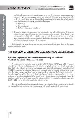 40
Prueba de Exploración Cambridge para la
Valoración de los Trastornos Mentales en Adultos
con Síndrome de Down o con Discapacidad Intelectual
GUÍAPARAELDIAGNÓSTICOCLÍNICO
definitivo. En concreto, en el caso de las personas con SD existen tres trastornos que son
comunes y que su presencia podría tanto enmascarar la demencia como coexistir con ella
y, de este modo, hacer que las discapacidades asociadas con el desarrollo de la demencia
sean significativamente más pronunciadas. Estos son:
a.	Depresión.
b.	Hipotiroidismo.
c.	 Disfunciones visuales o auditivas.	
4.	El proceso diagnóstico conduce a una formulación que reúne información de diversas
evaluaciones y exploraciones y que finalmente determina la causa más probable de los
cambios clínicos observados y los sitúa en el contexto de la persona. Así, esta es la base
para desarrollar un plan de asistencia individualizada, teniendo en cuenta el diagnóstico y
el conocimiento de la persona y de su entorno.
En la figura 4.1 se presenta un diagrama que puede guiar al profesional durante el proceso
de diagnóstico diferencial.
4.2. SECCIÓN 2. CRITERIOS DIAGNÓSTICOS DE DEMENCIA
Criterios diagnósticos de demencia reconocidos y los ítems del
CAMDEX-DS que se relacionan con ellos
A continuación se presentan los criterios del CAMDEX-DS, del DSM IV y de la CIE-10 para el
diagnóstico de demencia. Cada conjunto de criterios adopta la forma de un listado sistemático
(checklist). Estos listados se incluyen como ayuda para resumir la información obtenida con el
CAMDEX-DS, ya que se relaciona directamente con cada criterio. En cada uno de los criterios
diagnósticos se incluyen los números de las preguntas de la entrevista al informante pertinentes y
también es posible señalar el grado de deterioro observado en cada área. Así, el juicio puede ser
realizado en función de si cada criterio se cumple o no, y el diagnóstico se puede realizar a partir de
esta información junto con la obtenida en los exámenes físicos y mentales, la evaluación cognitiva
(CAMCOG-DS) y otras valoraciones descritas anteriormente.
En esta sección también se incluyen las pautas para clasificar la demencia de acuerdo a la
severidad clínica. Los perfiles se han incluido como guía para la gradación de la demencia.
 