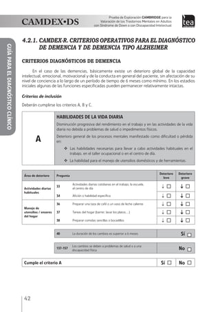 42
Prueba de Exploración Cambridge para la
Valoración de los Trastornos Mentales en Adultos
con Síndrome de Down o con Discapacidad Intelectual
GUÍAPARAELDIAGNÓSTICOCLÍNICO
4.2.1.	CAMDEX-R. CRITERIOS OPERATIVOS PARA EL DIAGNÓSTICO
DE DEMENCIA Y DE DEMENCIA TIPO ALZHEIMER
CRITERIOS DIAGNÓSTICOS DE DEMENCIA
En el caso de las demencias, básicamente existe un deterioro global de la capacidad
intelectual, emocional, motivacional y de la conducta en general del paciente, sin afectación de su
nivel de conciencia a lo largo de un período de tiempo de 6 meses como mínimo. En los estadios
iniciales algunas de las funciones especificadas pueden permanecer relativamente intactas.
Criterios de inclusión
Deberán cumplirse los criterios A, B y C.
A
HABILIDADES DE LA VIDA DIARIA
Disminución progresiva del rendimiento en el trabajo y en las actividades de la vida
diaria no debida a problemas de salud o impedimentos físicos.
Deterioro general de los procesos mentales manifestado como dificultad o pérdida
en:
 Las habilidades necesarias para llevar a cabo actividades habituales en el
trabajo, en el taller ocupacional o en el centro de día.
 La habilidad para el manejo de utensilios domésticos y de herramientas.
Área de deterioro Pregunta
Deterioro
leve
Deterioro
grave
Actividades diarias
habituales
33
Actividades diarias cotidianas en el trabajo, la escuela,
el centro de día ↓  ↓ 
34 Afición o habilidad específica ↓  ↓ 
Manejo de
utensilios / enseres
del hogar
36 Preparar una taza de café o un vaso de leche caliente ↓  ↓ 
37 Tareas del hogar (barrer, lavar los platos…) ↓  ↓ 
38 Preparar comidas sencillas o bocadillos ↓  ↓ 
40 La duración de los cambios es superior a 6 meses Sí
137-157
Los cambios se deben a problemas de salud o a una
discapacidad física No
Cumple el criterio A Sí  No 
 