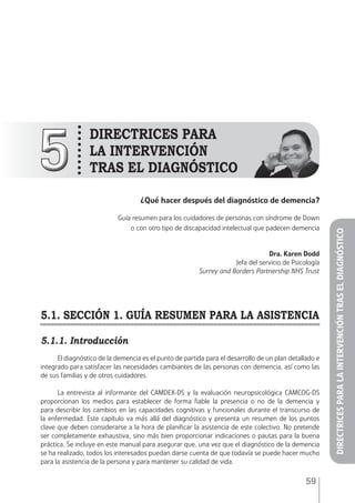 59
55
DIRECTRICES PARA
LA INTERVENCIÓN
TRAs EL DIAGNÓSTICO
¿Qué hacer después del diagnóstico de demencia?
Guía resumen para los cuidadores de personas con síndrome de Down
o con otro tipo de discapacidad intelectual que padecen demencia
Dra. Karen Dodd
Jefa del servicio de Psicología
Surrey and Borders Partnership NHS Trust
5.1. SECCIÓN 1. GUÍA RESUMEN PARA LA ASISTENCIA
5.1.1. Introducción
El diagnóstico de la demencia es el punto de partida para el desarrollo de un plan detallado e
integrado para satisfacer las necesidades cambiantes de las personas con demencia, así como las
de sus familias y de otros cuidadores.
La entrevista al informante del CAMDEX-DS y la evaluación neuropsicológica CAMCOG-DS
proporcionan los medios para establecer de forma fiable la presencia o no de la demencia y
para describir los cambios en las capacidades cognitivas y funcionales durante el transcurso de
la enfermedad. Este capítulo va más allá del diagnóstico y presenta un resumen de los puntos
clave que deben considerarse a la hora de planificar la asistencia de este colectivo. No pretende
ser completamente exhaustiva, sino más bien proporcionar indicaciones o pautas para la buena
práctica. Se incluye en este manual para asegurar que, una vez que el diagnóstico de la demencia
se ha realizado, todos los interesados puedan darse cuenta de que todavía se puede hacer mucho
para la asistencia de la persona y para mantener su calidad de vida.
DIRECTRICESPARALAINTERVENCIÓNTRASELDIAGNÓSTICO
 