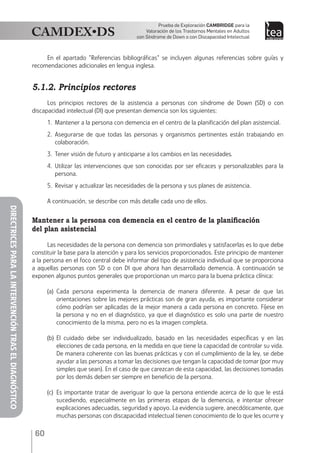 60
Prueba de Exploración Cambridge para la
Valoración de los Trastornos Mentales en Adultos
con Síndrome de Down o con Discapacidad Intelectual
DIRECTRICESPARALAINTERVENCIÓNTRASELDIAGNÓSTICO
En el apartado "Referencias bibliográficas" se incluyen algunas referencias sobre guías y
recomendaciones adicionales en lengua inglesa.
5.1.2. Principios rectores
Los principios rectores de la asistencia a personas con síndrome de Down (SD) o con
discapacidad intelectual (DI) que presentan demencia son los siguientes:
1.	 Mantener a la persona con demencia en el centro de la planificación del plan asistencial.
2.	Asegurarse de que todas las personas y organismos pertinentes están trabajando en
colaboración.
3.	 Tener visión de futuro y anticiparse a los cambios en las necesidades.
4.	Utilizar las intervenciones que son conocidas por ser eficaces y personalizables para la
persona.
5.	 Revisar y actualizar las necesidades de la persona y sus planes de asistencia.
A continuación, se describe con más detalle cada uno de ellos.
Mantener a la persona con demencia en el centro de la planificación
del plan asistencial
Las necesidades de la persona con demencia son primordiales y satisfacerlas es lo que debe
constituir la base para la atención y para los servicios proporcionados. Este principio de mantener
a la persona en el foco central debe informar del tipo de asistencia individual que se proporciona
a aquellas personas con SD o con DI que ahora han desarrollado demencia. A continuación se
exponen algunos puntos generales que proporcionan un marco para la buena práctica clínica:
(a)	Cada persona experimenta la demencia de manera diferente. A pesar de que las
orientaciones sobre las mejores prácticas son de gran ayuda, es importante considerar
cómo podrían ser aplicadas de la mejor manera a cada persona en concreto. Fíjese en
la persona y no en el diagnóstico, ya que el diagnóstico es solo una parte de nuestro
conocimiento de la misma, pero no es la imagen completa.
(b)	El cuidado debe ser individualizado, basado en las necesidades específicas y en las
elecciones de cada persona, en la medida en que tiene la capacidad de controlar su vida.
De manera coherente con las buenas prácticas y con el cumplimiento de la ley, se debe
ayudar a las personas a tomar las decisiones que tengan la capacidad de tomar (por muy
simples que sean). En el caso de que carezcan de esta capacidad, las decisiones tomadas
por los demás deben ser siempre en beneficio de la persona.
(c)	 Es importante tratar de averiguar lo que la persona entiende acerca de lo que le está
sucediendo, especialmente en las primeras etapas de la demencia, e intentar ofrecer
explicaciones adecuadas, seguridad y apoyo. La evidencia sugiere, anecdóticamente, que
muchas personas con discapacidad intelectual tienen conocimiento de lo que les ocurre y
 