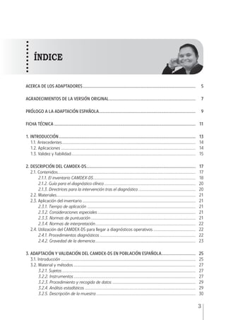 MANUAL • 1. Introducción
3
ACERCA DE LOS ADAPTADORES....................................................................................................	5
AGRADECIMIENTOS DE LA VERSIÓN ORIGINAL.............................................................................	7
PRÓLOGO A LA ADAPTACIÓN ESPAÑOLA.....................................................................................	9
FICHA TÉCNICA.............................................................................................................................	11
1. INTRODUCCIÓN.........................................................................................................................	13
1.1. Antecedentes......................................................................................................................	14
1.2. Aplicaciones.......................................................................................................................	14
1.3. Validez y fiabilidad..............................................................................................................	15
2. DESCRIPCIÓN DEL CAMDEX-DS.................................................................................................	17
2.1. Contenidos..........................................................................................................................	17
2.1.1. El inventario CAMDEX-DS..........................................................................................	18
2.1.2. Guía para el diagnóstico clínico.................................................................................	20
2.1.3. Directrices para la intervención tras el diagnóstico...................................................	20
2.2. Materiales...........................................................................................................................	21
2.3. Aplicación del inventario....................................................................................................	21
2.3.1. Tiempo de aplicación................................................................................................	21
2.3.2. Consideraciones especiales.......................................................................................	21
2.3.3. Normas de puntuación.............................................................................................	21
2.3.4. Normas de interpretación.........................................................................................	22
2.4. Utilización del CAMDEX-DS para llegar a diagnósticos operativos......................................	22
2.4.1. Procedimientos diagnósticos.....................................................................................	22
2.4.2. Gravedad de la demencia.........................................................................................	23
3. Adaptación y validación del CAMDEX-DS en población española...............................	25
3.1. Introducción.......................................................................................................................	25
3.2. Material y métodos............................................................................................................	27
3.2.1. Sujetos......................................................................................................................	27
3.2.2. Instrumentos............................................................................................................	27
3.2.3. Procedimiento y recogida de datos..........................................................................	29
3.2.4. Análisis estadísticos..................................................................................................	29
3.2.5. Descripción de la muestra........................................................................................	30
índice
 