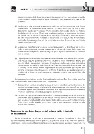 MANUAL • 5. Directrices para la intervención tras el diagnóstico
61
DIRECTRICESPARALAINTERVENCIÓNTRASELDIAGNÓSTICO
las primeras etapas de la demencia, en particular, pueden ser muy aterradoras. A medida
que la demencia progresa, la pérdida más devastadora para la persona es la “pérdida de
sí mismo”.
(d)	Use lo que ya sabe acerca de la persona para informar de los cuidados que se le deben
proporcionar. La información de las familias, los libros de historia de vida y otros
documentos pueden ser fuentes de información útiles. Compruebe si tiene una historia
detallada sobre la persona. ¿Dispone de un plan centrado en la persona que identifique
sus deseos para el futuro? ¿Dispone de un plan de acción de salud elaborado a partir
de este conocimiento? ¿Ha realizado un testamento o un documento de voluntades
anticipadas de sus deseos futuros? ¿La persona tiene un libro de memoria o una historia
de vida individualizada?
(e)	 La asistencia más eficaz se proporciona cuando los cuidadores se dejan llevar por el ritmo
de la persona en lugar de tratar de imponer plazos o límites de tiempo. La forma en que
se interactúa con la persona ayuda a asegurar que la dignidad de la misma se conserva
todo lo posible.
(f)	 La principal consideración es mantener la mejor calidad de vida posible de la persona.
Esto incluye asegurar que tenga una buena salud física y que esté libre de dolor y que
sus necesidades psicológicas y sociales estén cubiertas, incluyendo realizar actividades
de ocio y tener un nivel adecuado de participación en la comunidad y de implicación con
la familia y con los amigos. Deben prepararse las acciones apropiadas para ayudar a la
persona como respuesta ante cualquier problema de conducta que pueda surgir como
resultado de la demencia o de los problemas asociados, como la enfermedad física o la
depresión.
Cada persona debería tener un plan de atención individualizado. Este debe reflejar todos los
criterios mencionados anteriormente junto con los siguientes:
	 Debe existir un equilibrio entre la enseñanza de nuevas habilidades, el mantenimiento de
las capacidades existentes y la búsqueda de adaptaciones que permitan disfrutar de las
actividades a pesar de la pérdida de habilidades. Este equilibrio debe ser continuamente
revaluado y cambiará a medida que progrese la demencia.
	 Las personas compensan el deterioro en el funcionamiento haciendo uso de las habilidades
conservadas. Esto puede significar que hay un conflicto entre las actividades adecuadas
para una determinada edad frente a las actividades adecuadas para el nivel de memoria.
Es importante que los servicios respondan a lo que la persona necesita o quiere en cada
estadio de la demencia.	
Asegurarse de que todas las partes del sistema están trabajando
en colaboración
La efectividad de los cuidados en el transcurso de la demencia depende de la calidad de
las colaboraciones establecidas entre la persona, las personas clave en su vida y los servicios
asistenciales e institucionales. El alcance de los servicios que se necesita que estén involucrados irá
 